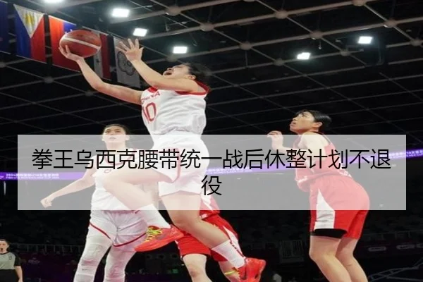 拳王乌西克腰带统一战后休整计划不退役