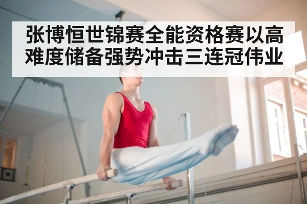 张博恒世锦赛全能资格赛以高难度储备强势冲击三连冠伟业