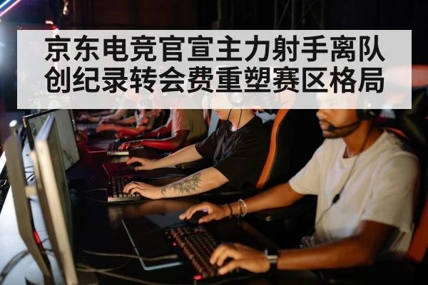 京东电竞官宣主力射手离队创纪录转会费重塑赛区格局